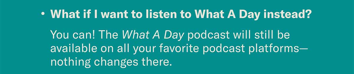What if I want to listen to What A Day instead? You can! The What A Day podcast will still be available on all your favorite podcast platforms—nothing changes there.