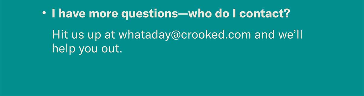 I have more questions—who do I contact? Hit us up at whataday@crooked.com and we’ll help you out.