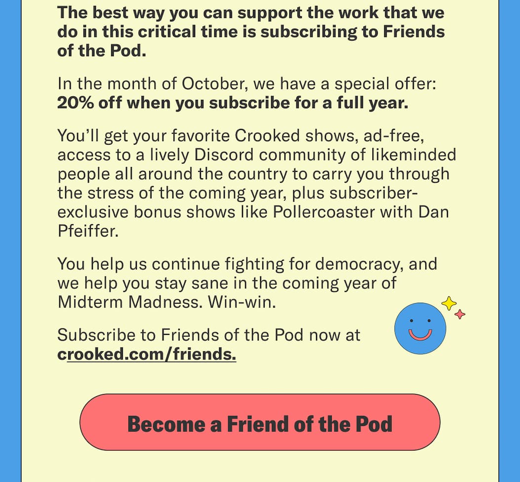 The best way you can support the work that we do in this critical time is subscribing to Friends of the Pod. In the month of October, we have a special offer: 20% off when you subscribe for a full year. Subscribe to Friends of the Pod now at crooked.com/friends. 