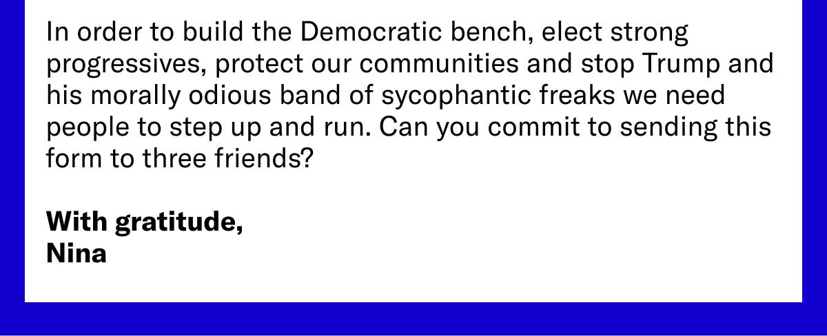 In order to build the Democratic bench, elect strong progressives, protect our communities and stop Trump and his morally odious band of sycophantic freaks we need people to step up and run. Can you commit to sending this form to three friends? With gratitude, Nina