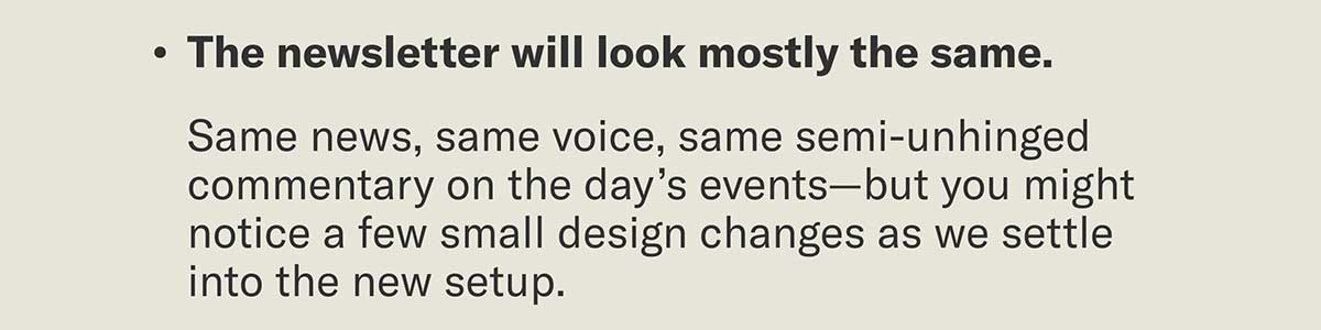 The newsletter will look mostly the same. | Same news, same voice, same semi-unhinged commentary on the day’s events—but you might notice a few small design changes as we settle into the new setup.
