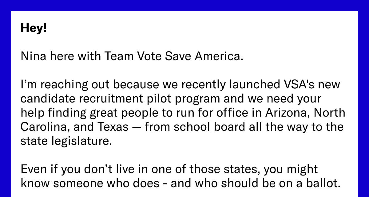 Hey! Nina here with Team Vote Save America. I’m reaching out because we recently launched VSA's new candidate recruitment pilot program and we need your help finding great people to run for office in Arizona, North Carolina, and Texas — from school board all the way to the state legislature. Even if you don’t live in one of those states, you might know someone who does - and who should be on a ballot.