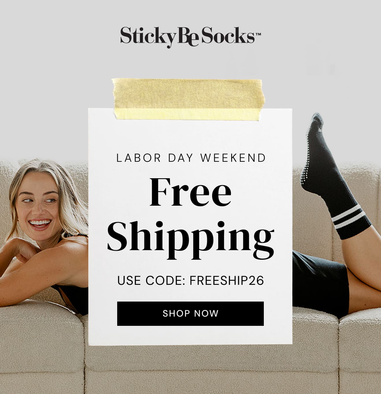 Labor Day Weekend. FREE SHIPPING. Use Code: FREESHIP26. SHOP NOW