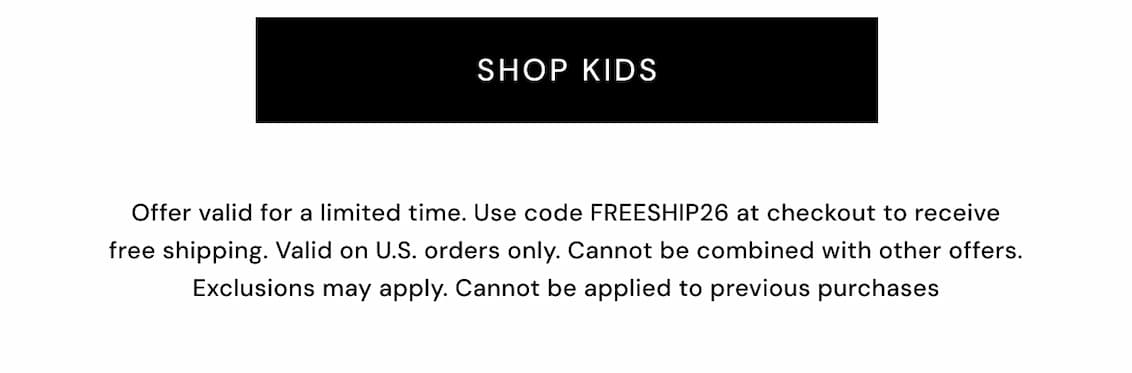 Shop Kids. Offer valid for a limited time. Use code FREESHIP26 at checkout to receive free shipping. Valid on U.S. orders only. Cannot be combined with other offers. Exclusions may apply.