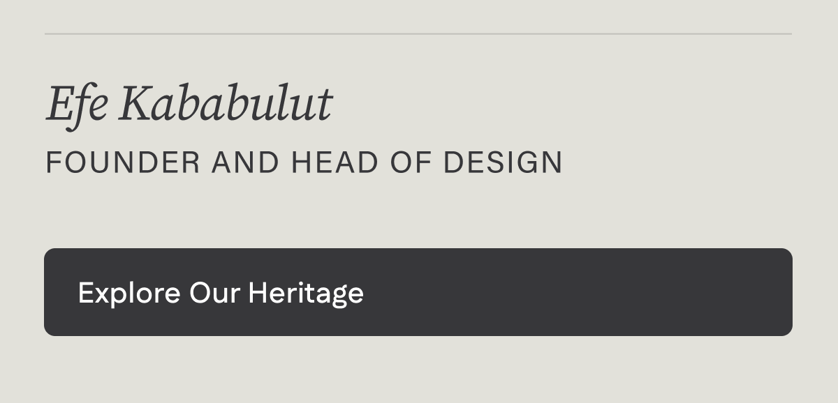 - Efe Kababulut. Founder & Head of Design. Explore our heritage. 