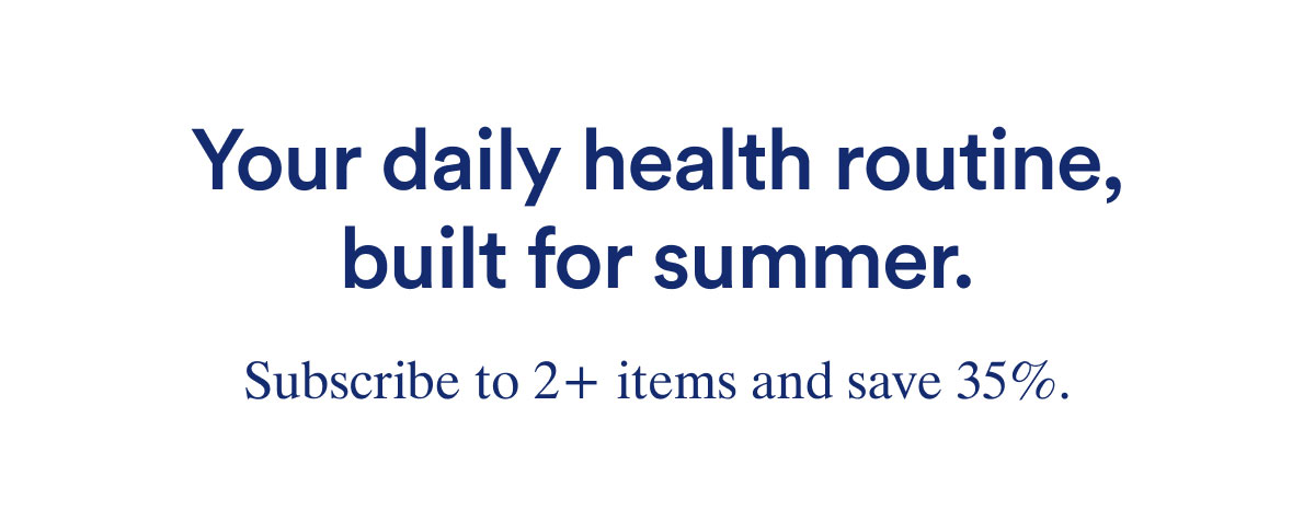 Your daily health routine built for summer. Subscribe to 2+ items and save 35% .