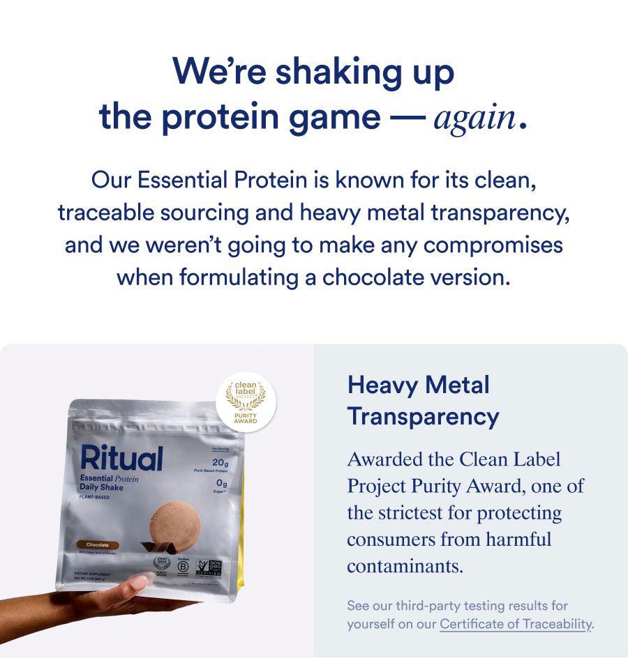 We're shaking up the protein game- again. Our Essential Protein is known for its clean, traceable sourcing and heavy metal transparency,  and we weren't going to make any compromises when formulating a chocolate version. Heavy Metal Transparency Awarded the Clean Label Project Purity Award, one of the strictest for protecting consumers from harmful contaminants.