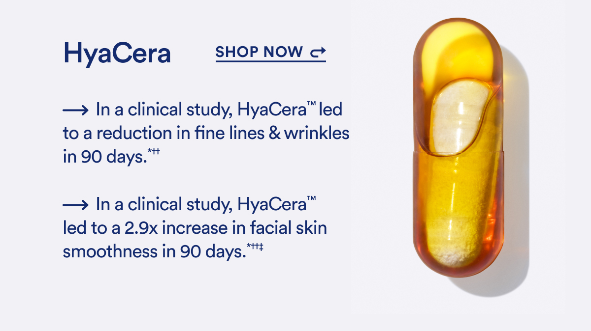 Hyacera. Shop now. - In a clinical study, Hyacera™ led to a reduction in fine lines & wrinkles in 90 days.*++ -In a clinical study, HyaCera™ led to a 2.9x increase in facial skin smoothness in 90 days. *+++ 