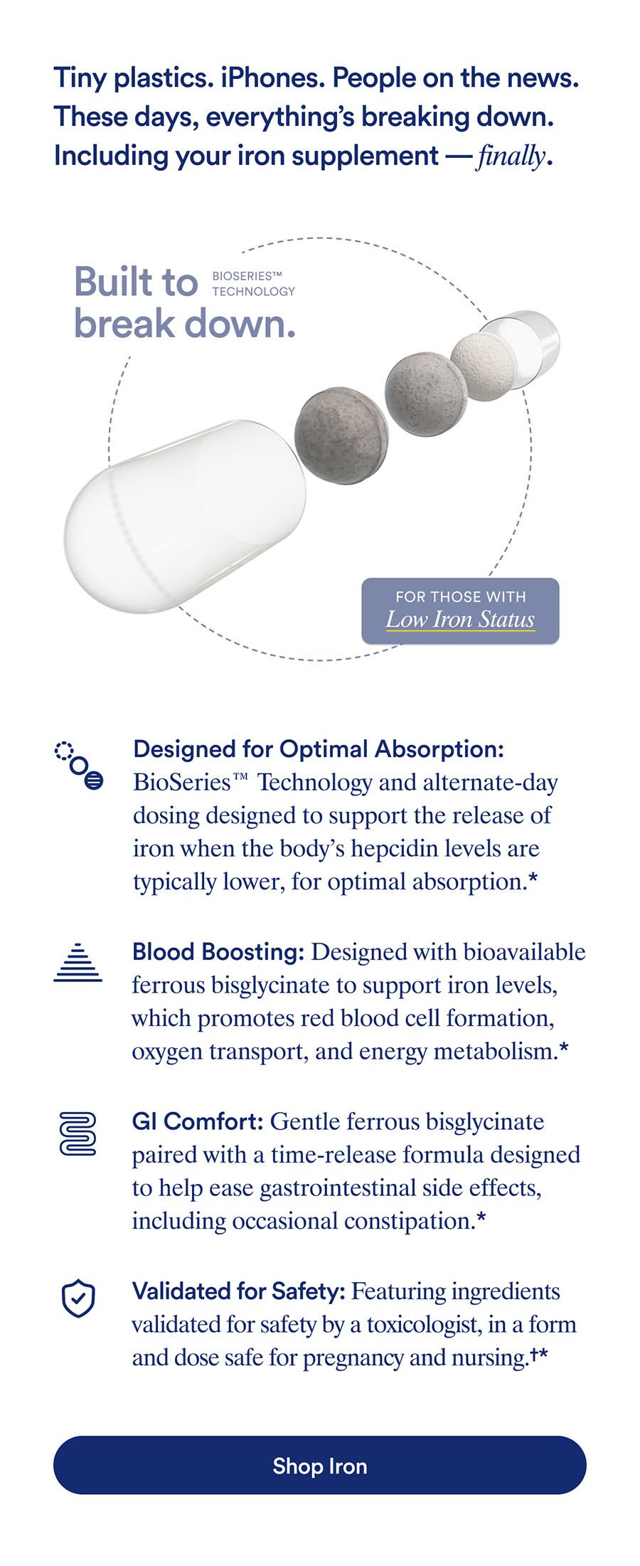 Tiny plastics. iPhones. People on the news. These days, everything's breakdown down. Including your iron supplement— finally. Built to break down. For those with low iron status. Designed for Optimal Absorption. Blood Boosting. GI Comfort. Validated for Safety. Button: Shop Iron