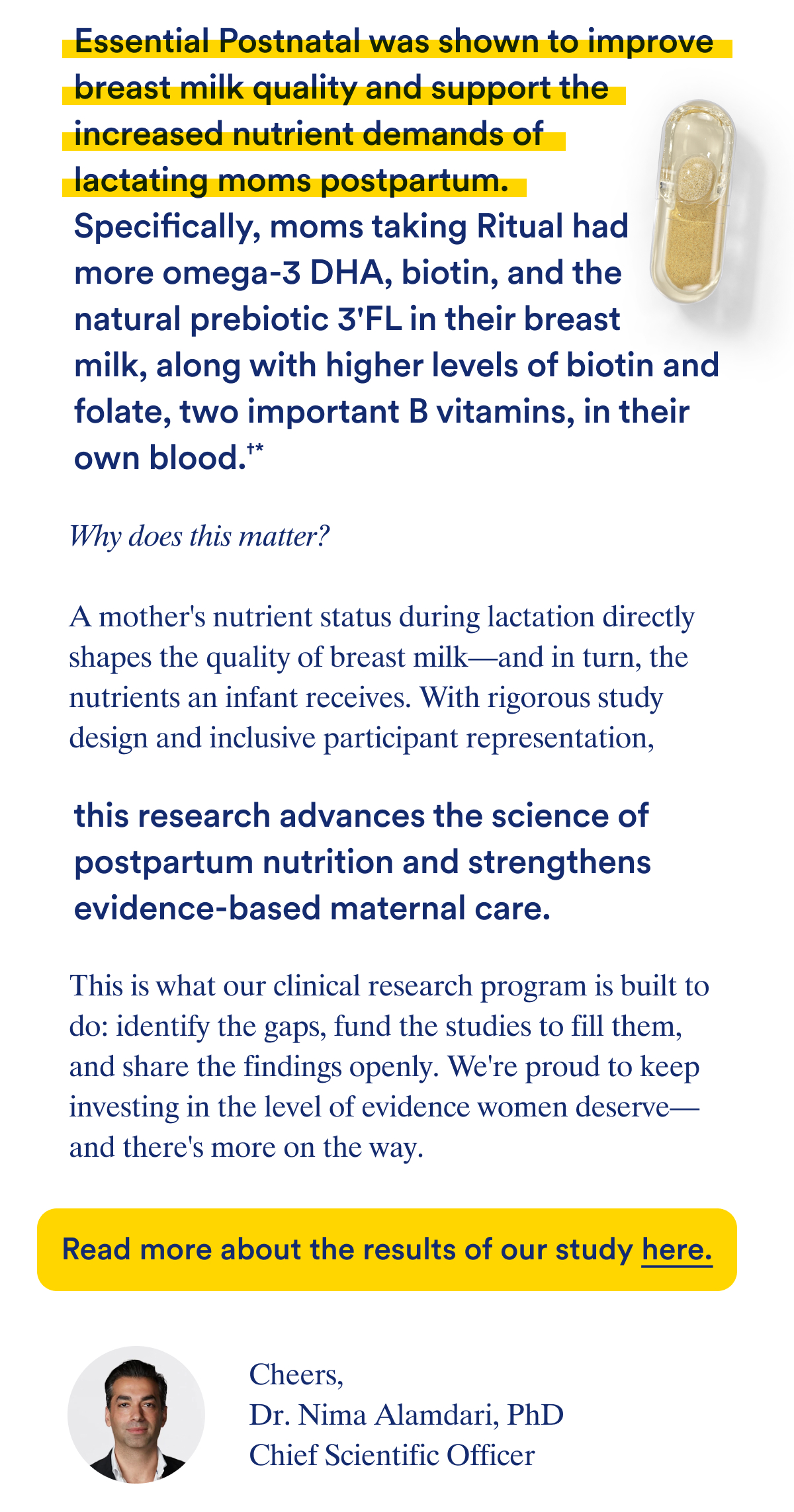 Essential Postnatal was shown to improve breast milk quality and support the increased nutrient demands of lactating moms postpartum. Specifically, moms taking Ritual had more omega-3 DHA, biotin, and the natural prebiotic 3'FL in their breast milk, along with higher levels of biotin and folate, two important B vitamins, in their own blood.†*  Why does this matter?   A mother's nutrient status during lactation directly shapes the quality of breast milk—and in turn, the nutrients an infant receives. With rigorous study design and inclusive participant representation, this research advances the science of postpartum nutrition and supports evidence-based supplementation built specifically for the demands of lactation.   This is what our clinical research program is built to do: identify the gaps, fund the studies to fill them, and share the findings openly. We're proud to keep investing in the level of evidence women deserve—and there's more on the way.   Read more about the results of our study here.  †Based on a 10-week, randomized, double-blind, placebo-controlled clinical trial on 64 breastfeeding women.  Cheers, Dr. Nima Alamdari PhD