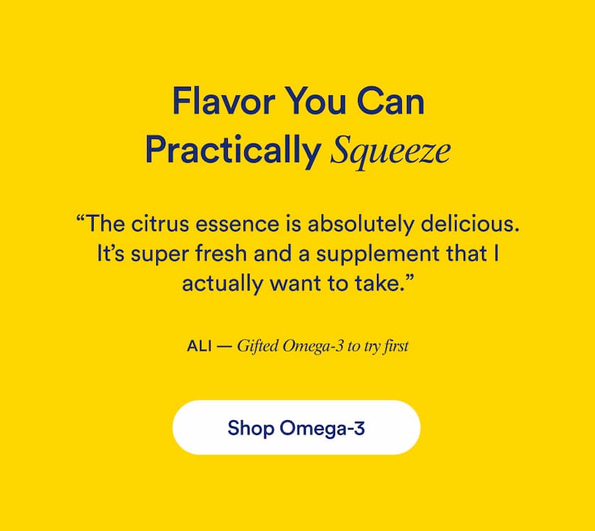 Flavor You Can Practically Squeeze. "The citrus essence is absolutely delicious. It's super fresh and a supplement that I actually want to take." Ali- Gifted omega-3 to try first.