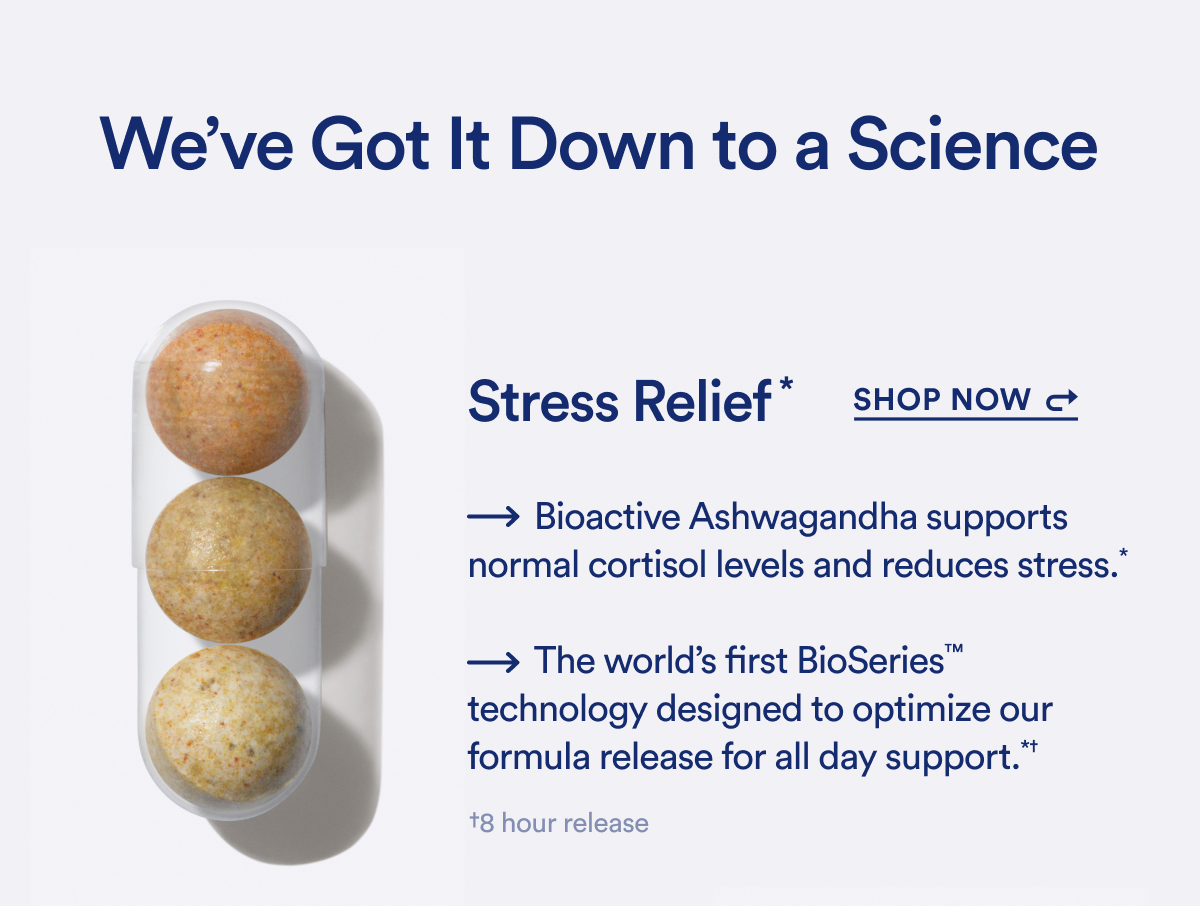 We've Got it Down to a Science. Stress Relief* Shop Now.  -Bioactive Ashwagandha supports normal cortisol levels and reduces stress.* -The world's first BioSeries™ technology designed to optimize our formula release for all day support. *+8 hour release