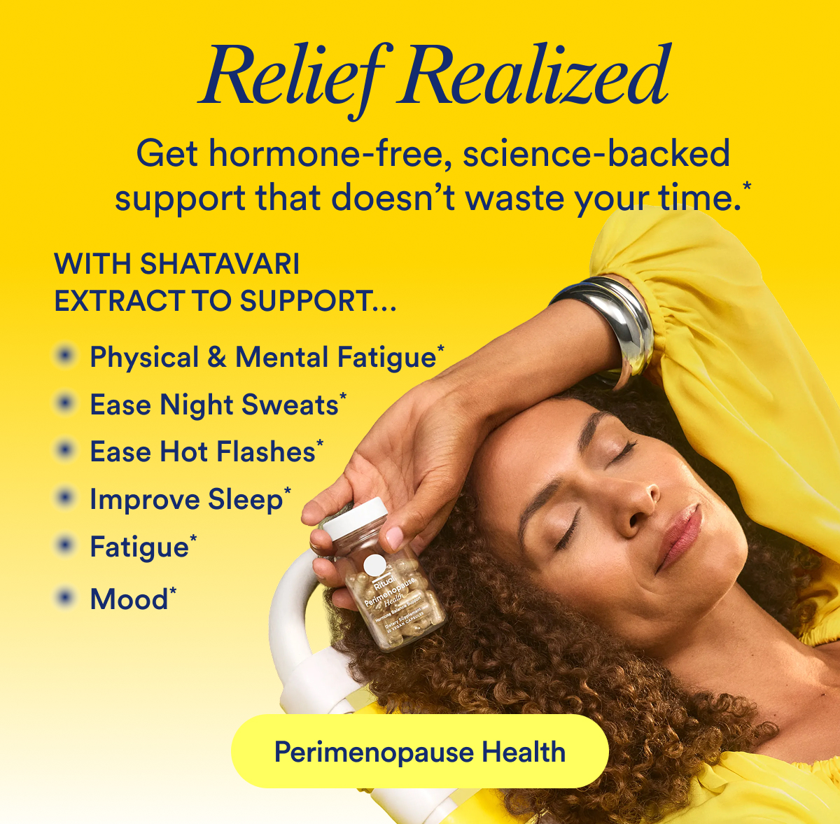 Relief Realized  Get hormone-free, science-backed support that doesn’t waste your time.*  With Shatavari Extract to support…  Mood*  Ease Hot Flashes*  Ease Night Sweats*  Improve Sleep*  Vaginal Dryness*  Physical & Mental Fatigue*    Button: Perimenopause Health 