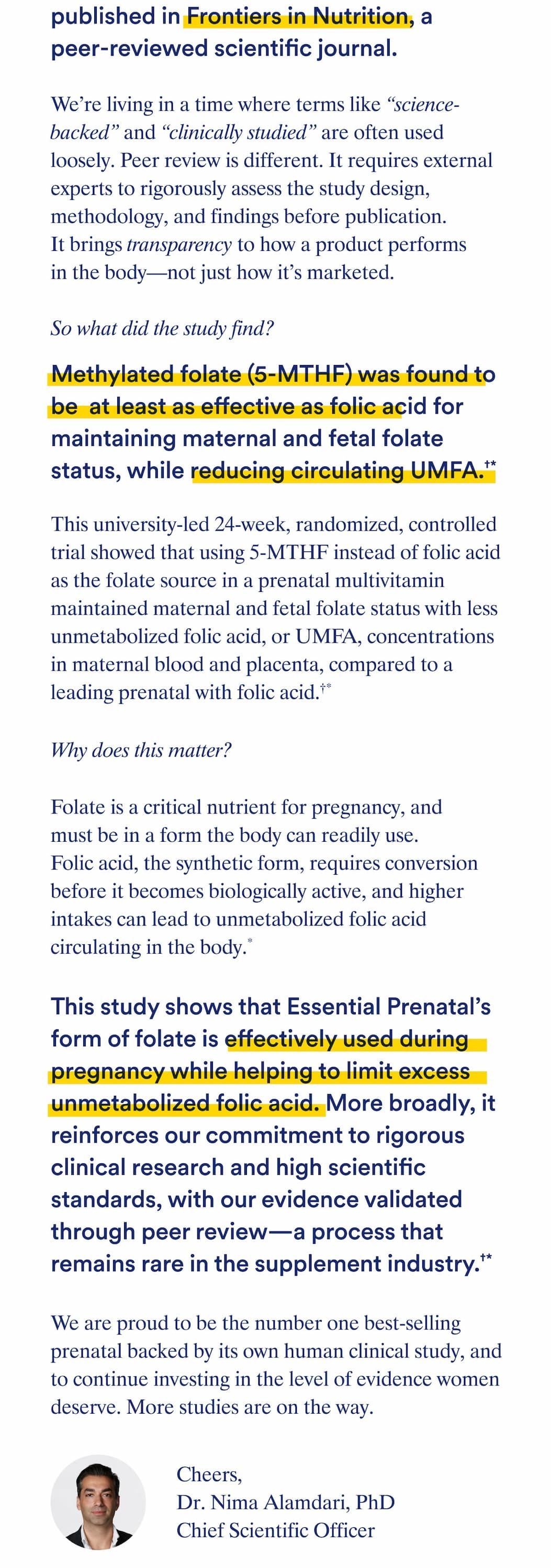 published in Frontiers in Nutrition, a peer-reviewed scientific journal.   At Ritual, we believe that pregnancy is a high-care, high-trust category, and this publication represents an important milestone in our ongoing effort to deliver a higher standard of support.  We’re living in a time where terms like “science-backed” and “clinically studied” are often used loosely. Peer review is different. It requires external experts to rigorously assess the study design, methodology, and findings before publication. It brings transparency to how a product performs in the body—not just how it’s marketed.  So what did the study find?  This university-led 24-week, randomized, controlled trial showed that using methylated folate (5-MTHF) instead of folic acid as the folate source in a prenatal multivitamin maintained maternal and fetal folate status with less unmetabolized folic acid, or UMFA, concentrations in maternal blood and placenta, compared to a leading prenatal with folic acid.  In other words, 5-MTHF was found to be at least as effective as folic acid for maintaining maternal and fetal folate status, while reducing circulating UMFA.  Why does this matter? Folate is a critical nutrient for pregnancy, and must be in a form the body can readily use. Folic acid, the synthetic form, requires conversion before it becomes biologically active, and higher intakes can lead to unmetabolized folic acid circulating in the body.  This study shows that Essential Prenatal’s form of folate is effectively used during pregnancy while helping to limit excess unmetabolized folic acid. More broadly, it reinforces our commitment to rigorous clinical research and high scientific standards, with our evidence validated through peer review—a process that remains rare in the supplement industry.  We are proud to be the number one best-selling prenatal backed by its own human clinical study, and to continue investing in the level of evidence women deserve. More studies are on the way.  Cheers, Dr. Nima Alamdari PhD Chief Scientific Officer