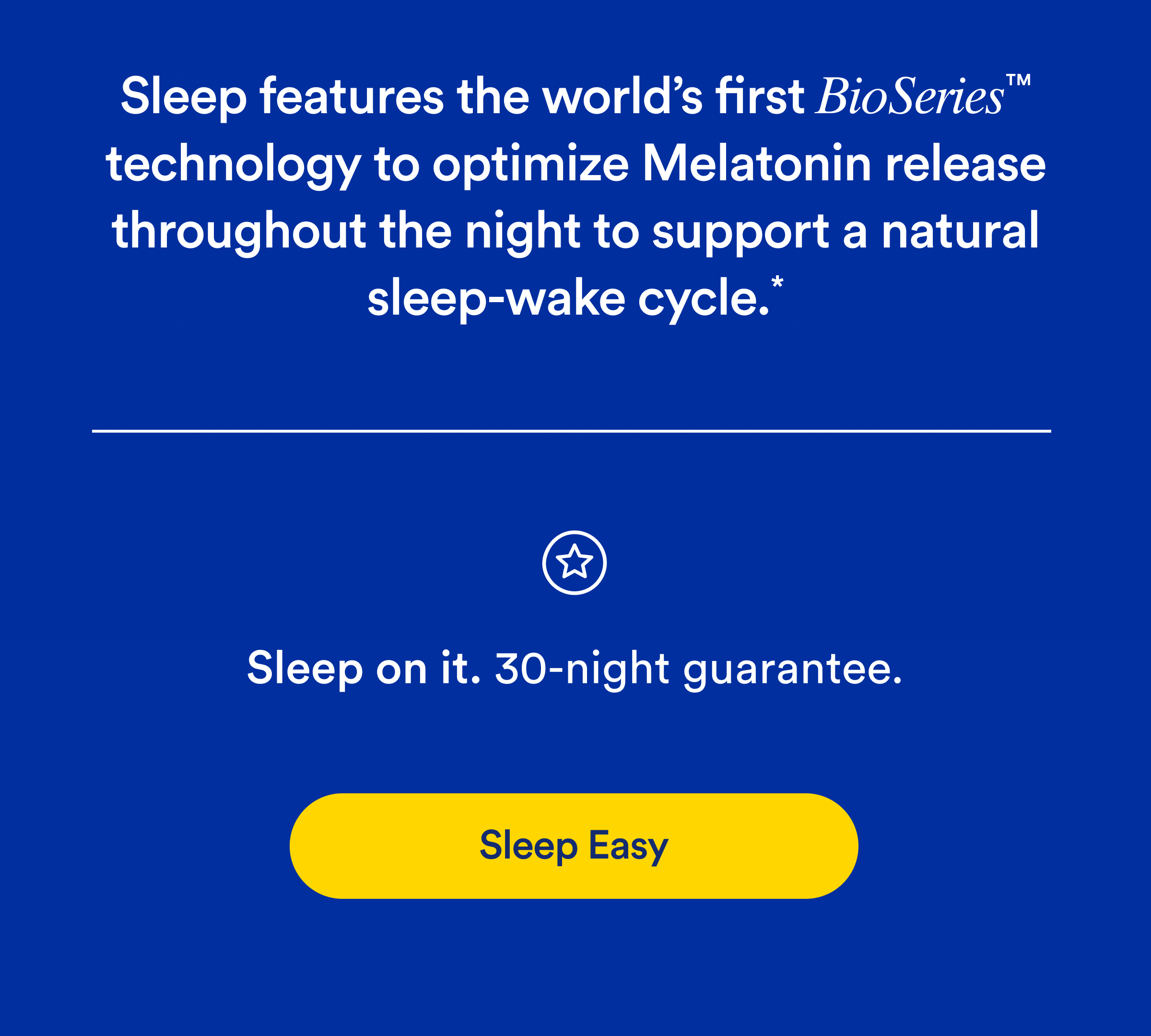 Sleep features the world's first BioSeries™ technology to optimize Melatonin release throughout the night to support a natural sleep-wake cycle.* Button: Sleep Easy