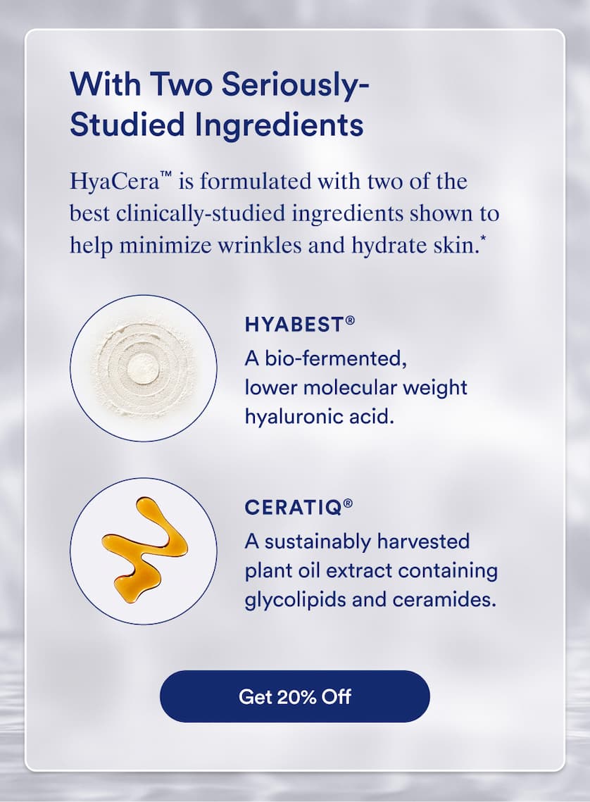 With Two Seriously-Studied Ingredients  HyaCera™ is formulated with two of the best clinically-studied ingredients shown to help minimize wrinkles and hydrate skin.*  Hyabest®: A bio-fermented, lower molecular weight hyaluronic acid. Ceratiq®: A sustainably harvested plant oil extract containing glycolipids and ceramides.  CTA: Get 20% Off