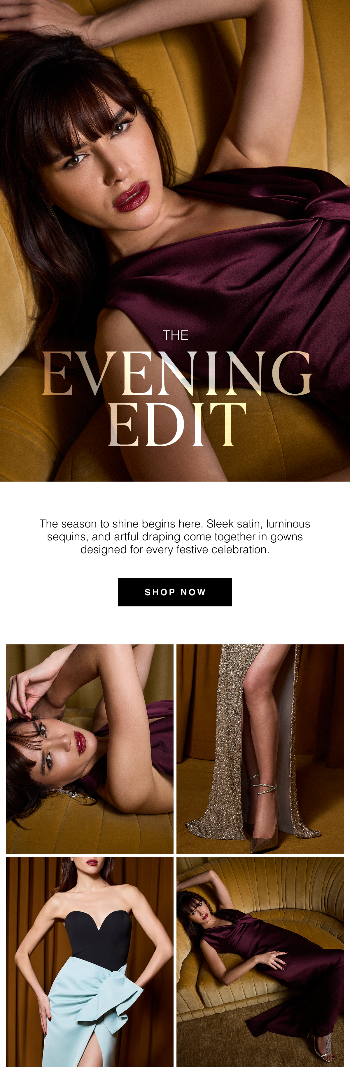The Evening Edit | The season to shine begins here. Sleek satin, luminous sequins, and artful draping come together in gowns designed for every festive celebration. Shop Now 