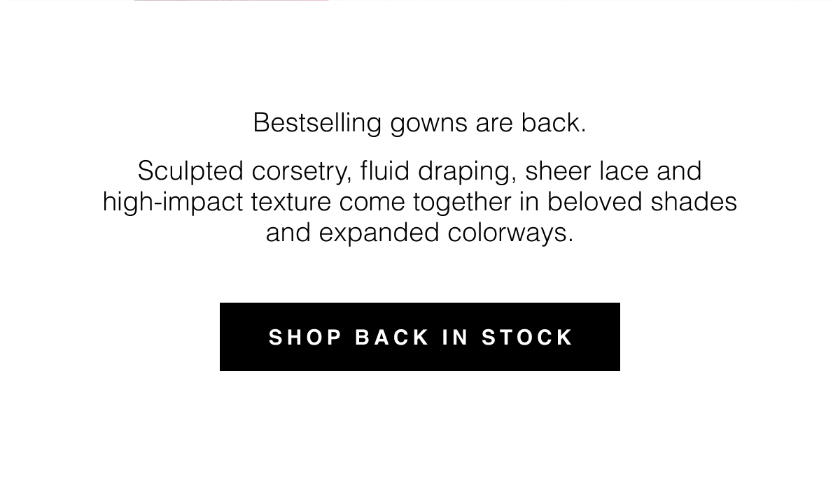 Bestselling gowns are back. Sculpted corsetry, fluid draping, sheer lace and high-impact texture come together in beloved shades and expanded colorways. Shop Back in Stock