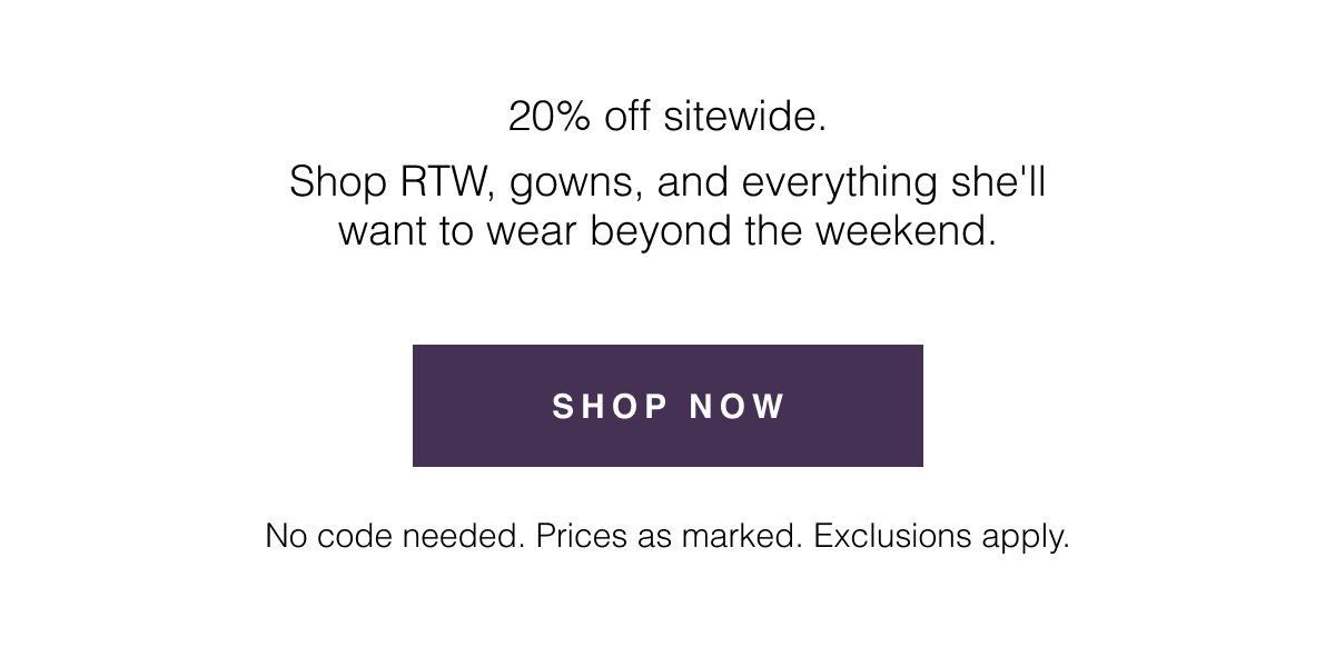 20% off sitewide. Shop RTW, gowns, and everything she'll want to wear beyond the weekend. No code needed. Prices as marked. Exclusions apply. Shop 20% Off Sitewide 