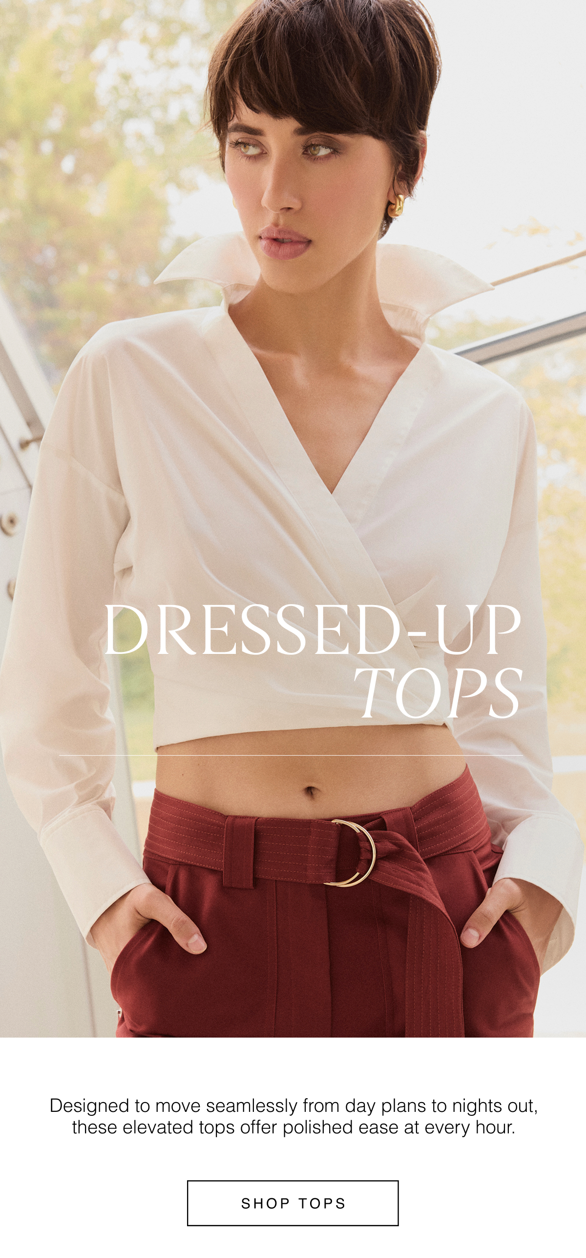 Dressed-Up Tops | Designed to move seamlessly from day plans to nights out, these elevated tops offer polished ease at every hour. Shop Tops 