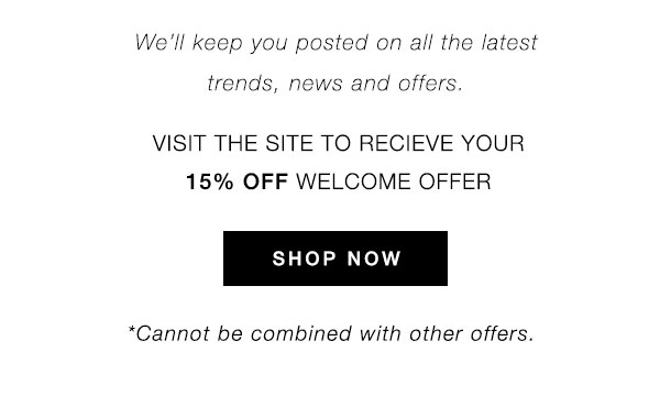 We'll keep you posted on all the latest trends, news and offers. VISIT THE SITE TO RECEIVE YOUR 15% OFF WELCOME OFFER - SHOP NOW *Cannot be combined with other offers