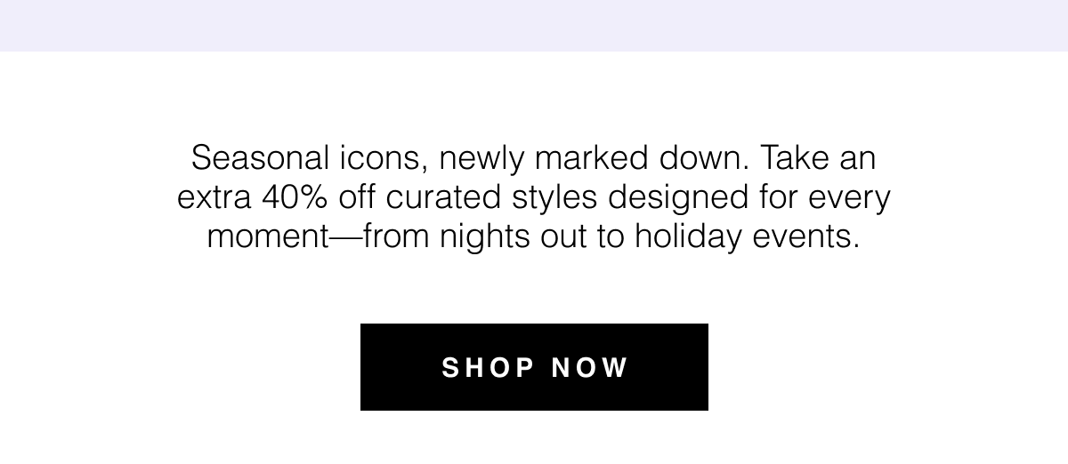 Seasonal icons, newly marked down. Take an extra 40% off curated styles designed for every moment—from nights out to holiday events. Shop Now 