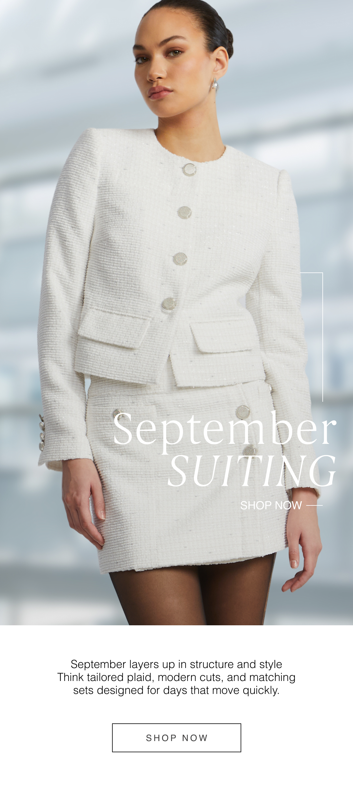 September Suiting: September layers up in structure and style Think tailored plaid, modern cuts, and matching sets designed for days that move quickly. Shop Now