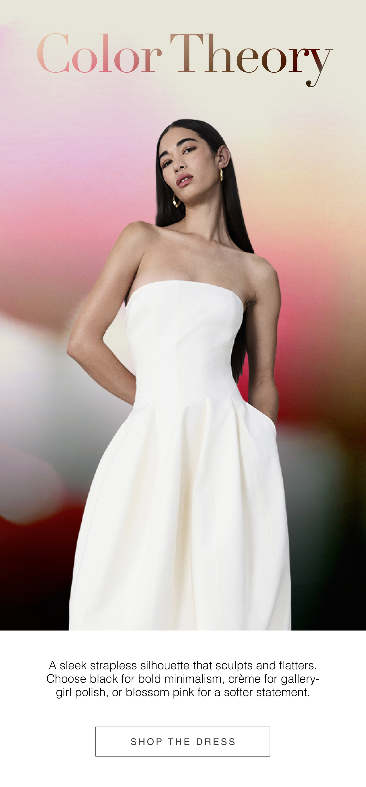 Color Theory: A sleek strapless silhouette that sculpts and flatters. Choose black for bold minimalism, crème for gallery-girl polish, or blossom pink for a softer statement. Shop Summer