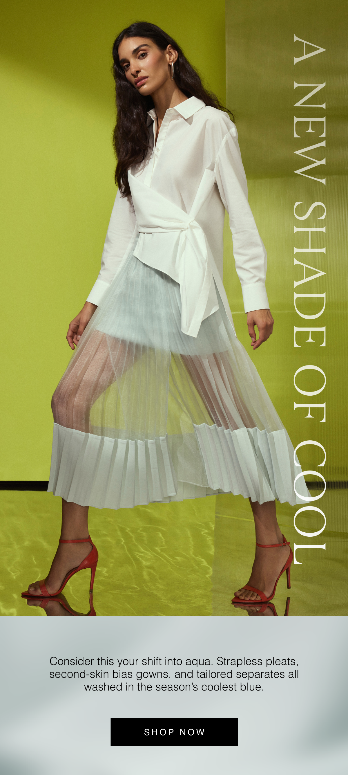 A New Shade of Cool | Consider this your shift into aqua. Strapless pleats, second-skin bias gowns, and tailored separates all washed in the season's coolest blue. Shop Now 