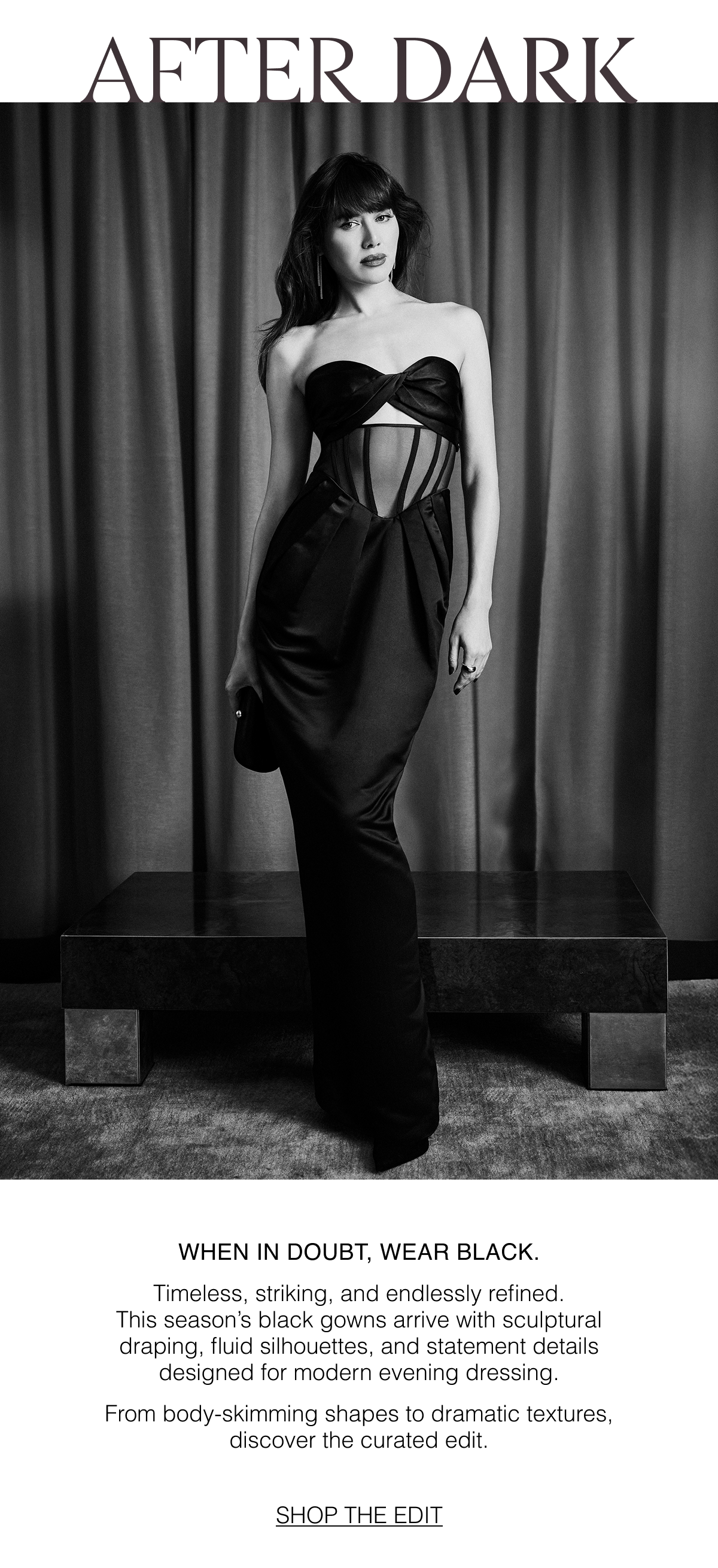 After Dark | When in Doubt, Wear Black. Timeless, striking, and endlessly refined. This season's black gowns arrive with sculptural draping, fluid silhouettes, and statement details designed for modern evening dressing. From body-skimming shapes to dramatic textures, discover the curated edit. 