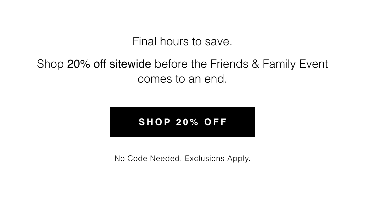 Final hours to save. Shop 20% off sitewide before the Friends & Family Event comes to an end. Shop 20% Off | No code needed. Exclusions apply. 