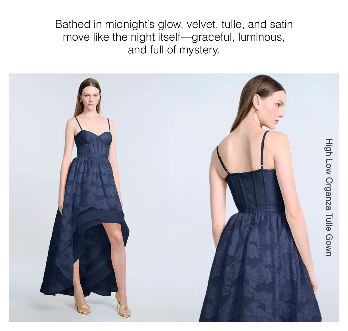 Bathed in midnight's glow, velvet, tulle, and satin move like the night itself—graceful, luminous, and full of mystery. High Low Organza Tulle Gown