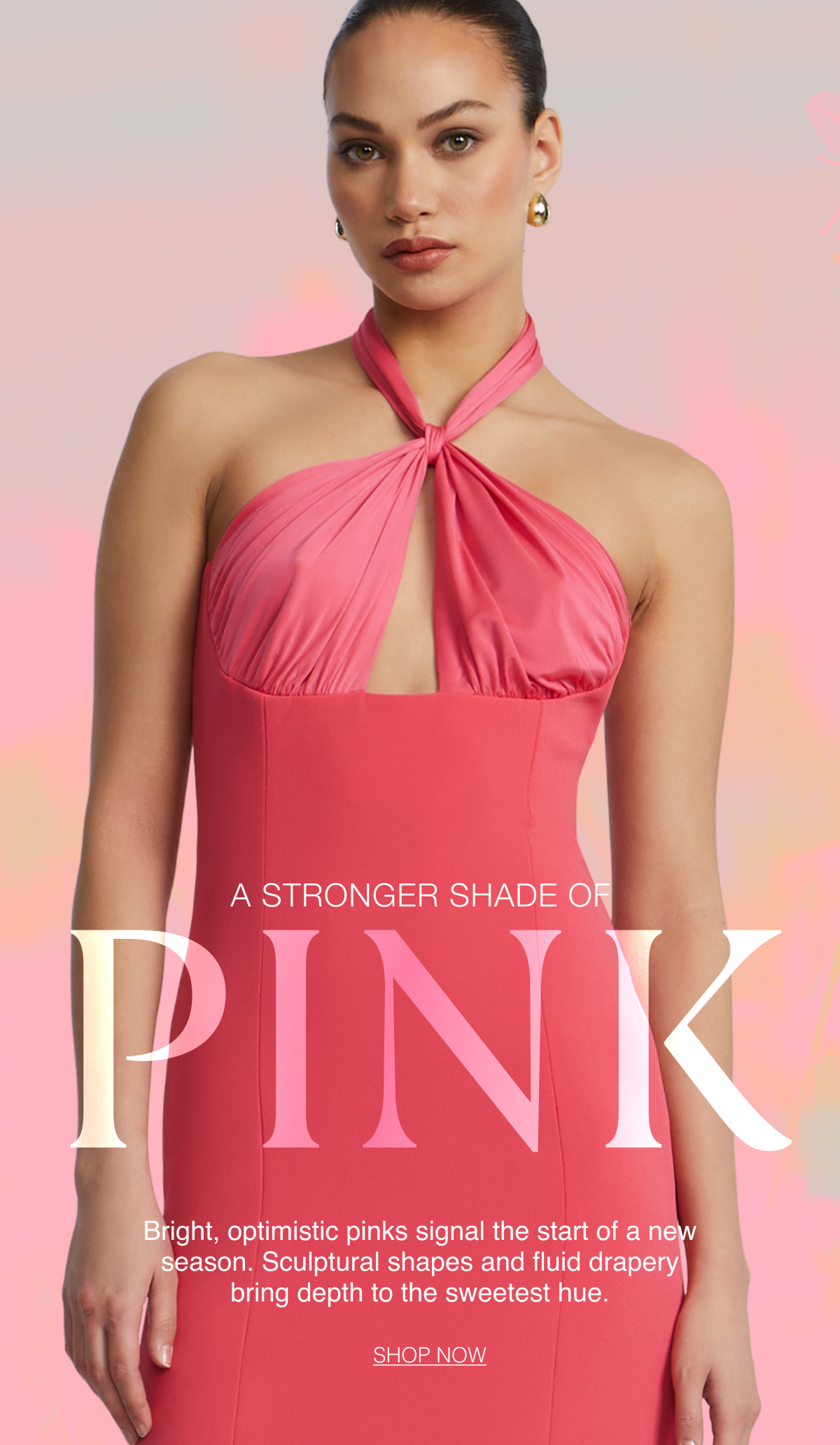 A Stronger Shade of Pink. Bright, optimistic pinks signal the start of a new season. Sculptural shapes and fluid drapery bring depth to the sweetest hue. Shop Now