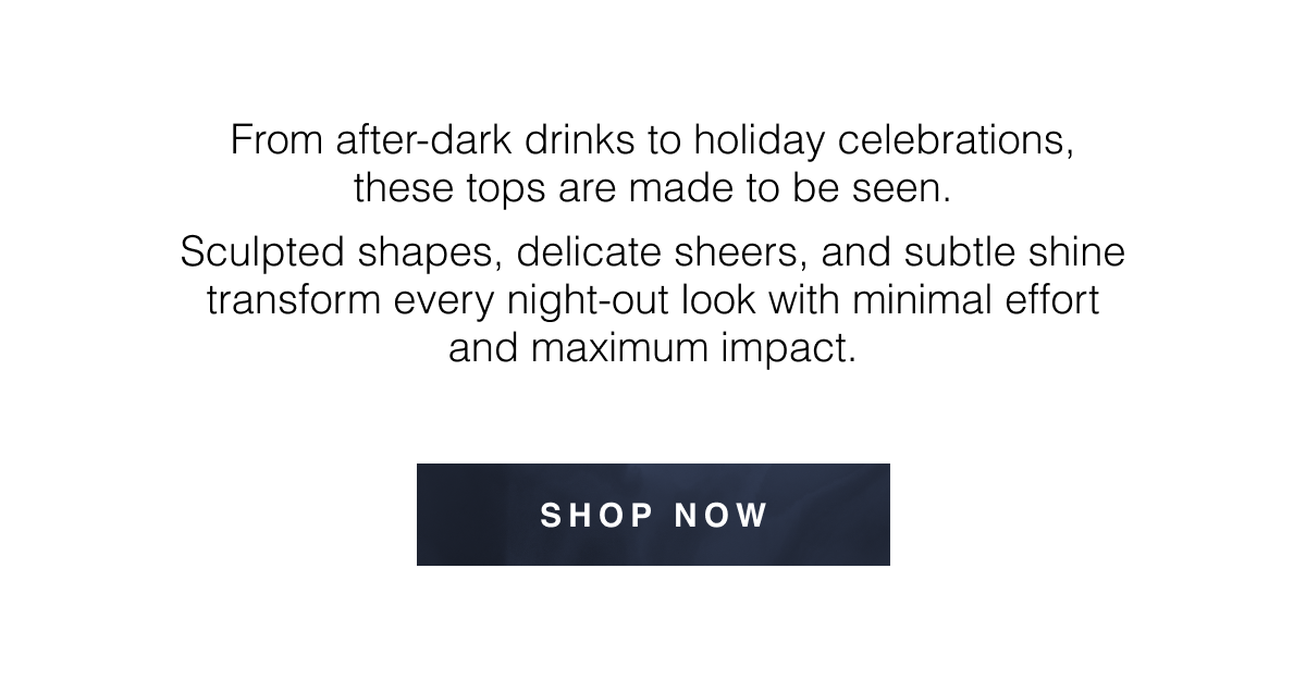 From after-dark drinks to holiday celebrations, these tops are made to be seen. Sculpted shapes, delicate sheers, and subtle shine transform every night-out look with minimal effort and maximum impact. Shop Now 