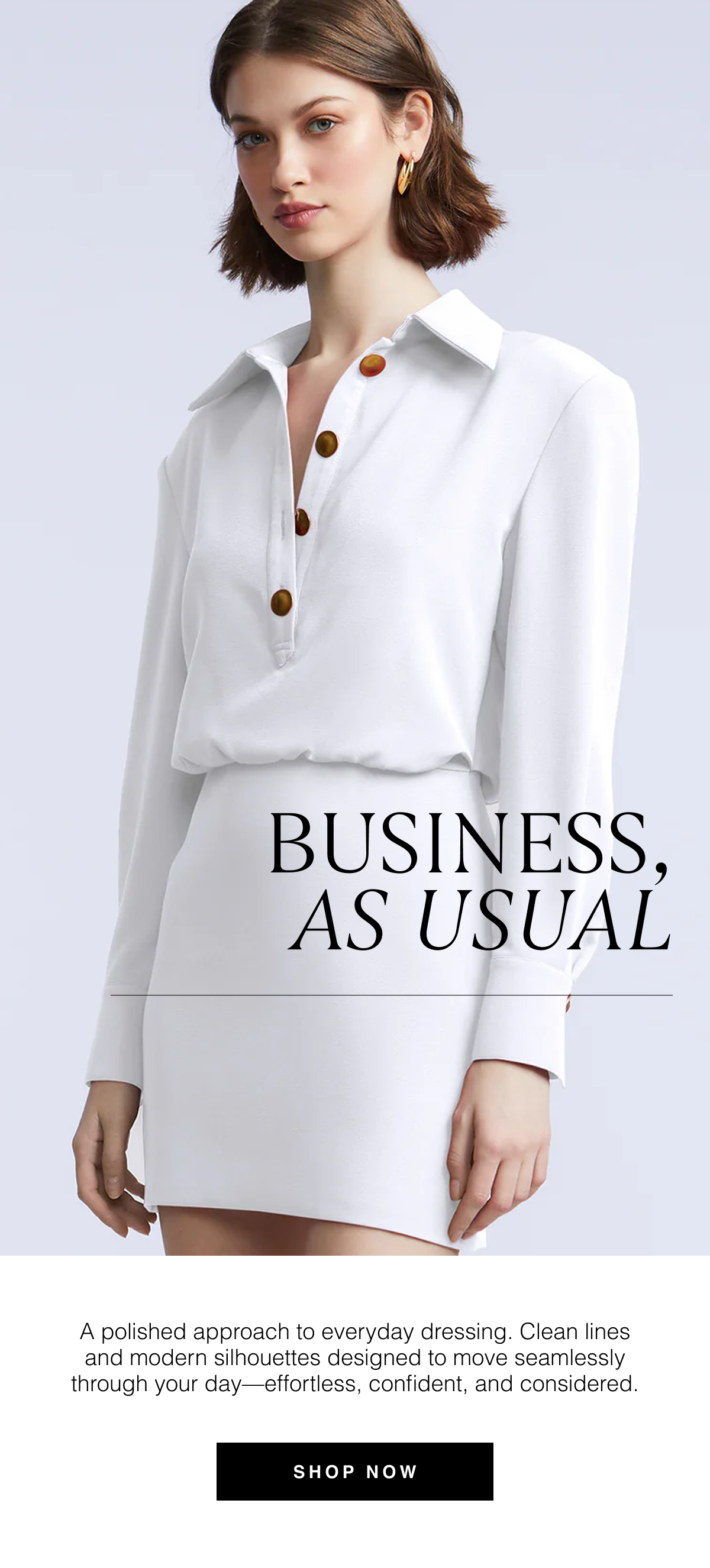 Business, As Usual | A polished approach to everyday dressing. Clean lines and modern silhouettes designed to move seamlessly through your day—effortless, confident, and considered. Shop Now 