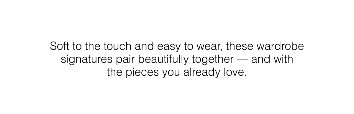 Soft to the touch and easy to wear, these wardrobe signatures pair beautifully together — and with the pieces you already love.