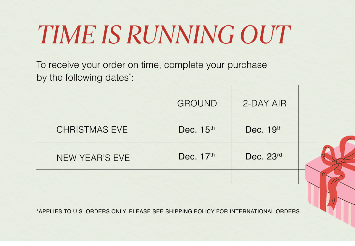 Time is Running Out | To receive your order on time, complete your purchase by the following dates*: 12/15 (Ground) or 12/19 (2-Day) for Christmas. Order by 12/17 (Ground) or 12/23 (2-Day) for New Year’s. *Applies to U.S. orders only. PLEASE SEE SHIPPING policy FOR INTERNATIONAL ORDERS.  
