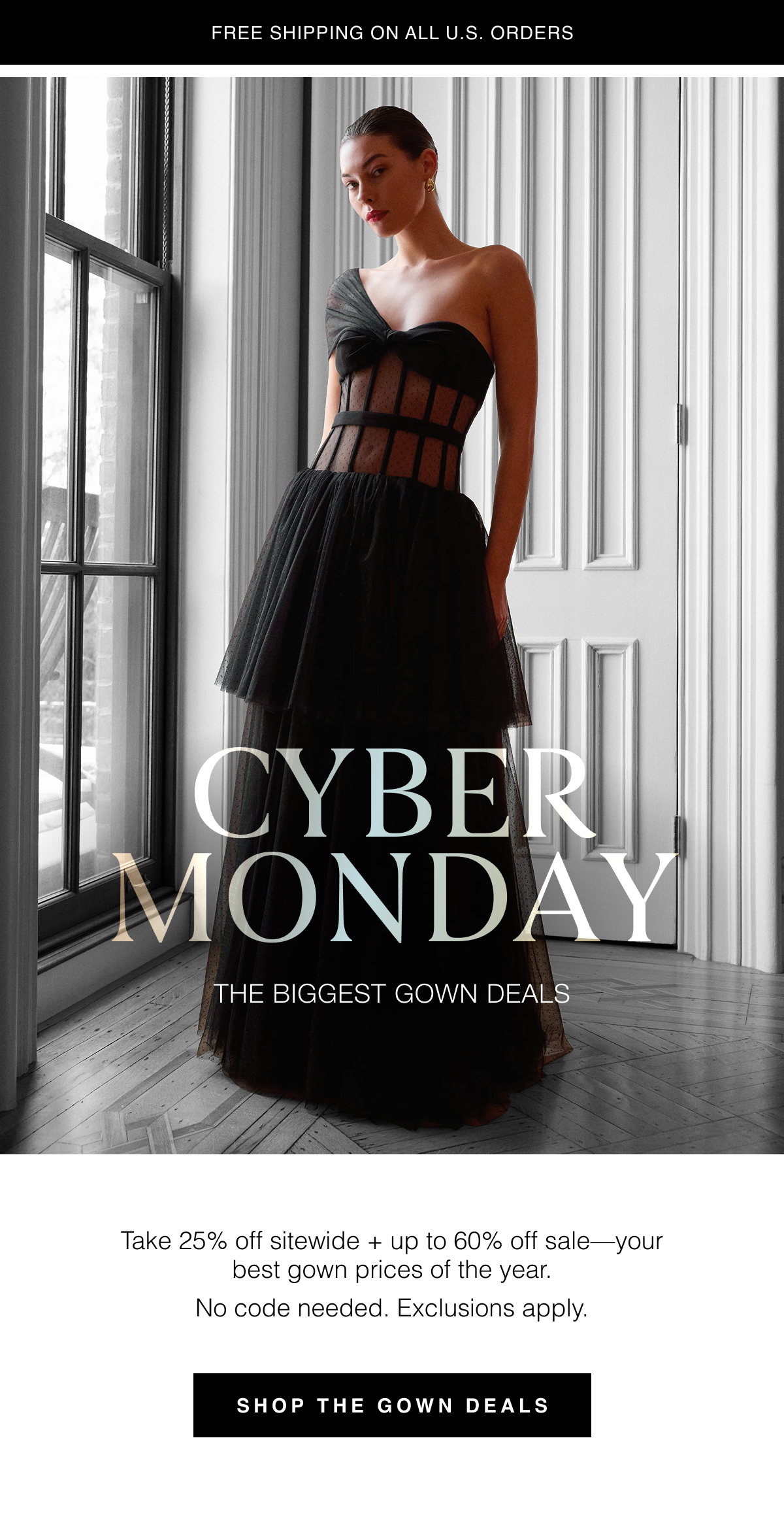 Cyber Monday | The Biggest Gown Deals. Take 25% off sitewide + up to 60% off sale—your best gown prices of the year. Shop the Gown Deals. No code needed. Exclusions apply. Free shipping on all U.S. order.