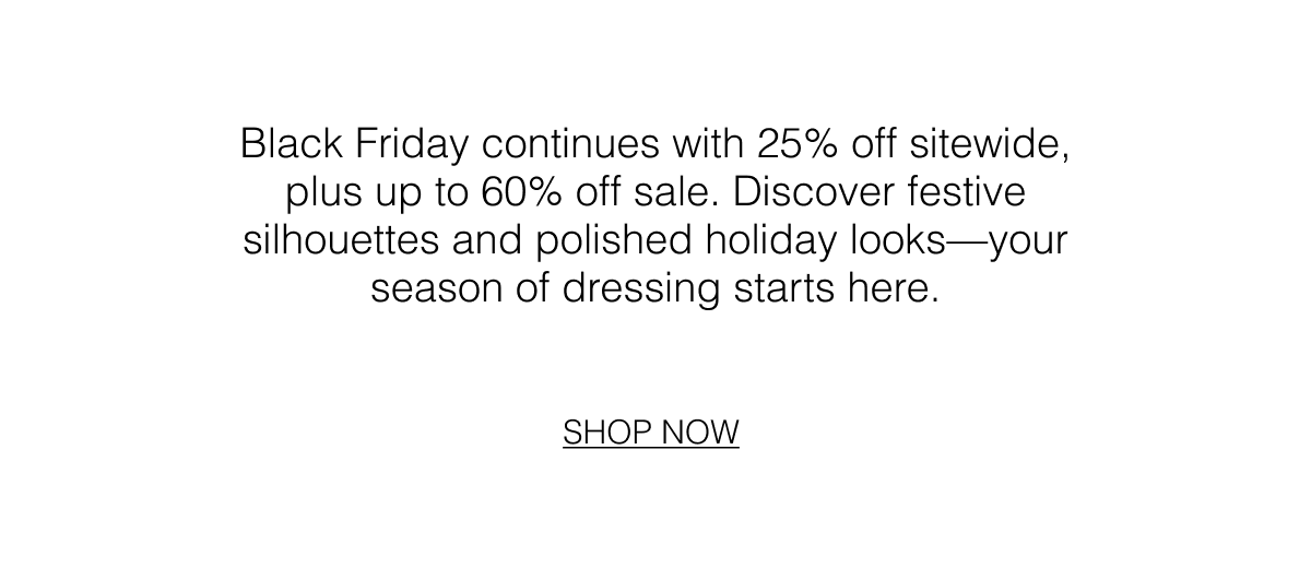 Black Friday continues with 25% off sitewide, plus up to 60% off sale. Discover festive silhouettes and polished holiday looks—your season of dressing starts here. Shop Now