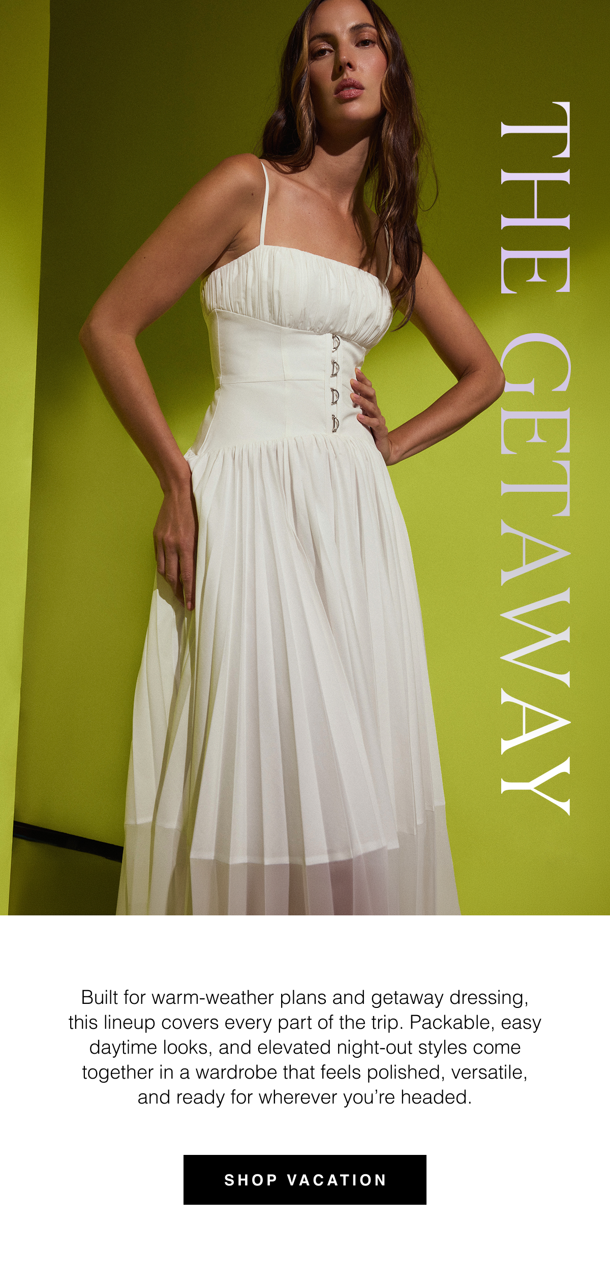 The Getaway Wardrobe | Built for warm-weather plans and getaway dressing, this lineup covers every part of the trip. Packable, easy daytime looks, and elevated night-out styles come together in a wardrobe that feels polished, versatile, and ready for wherever you're headed. Shop Vacation 