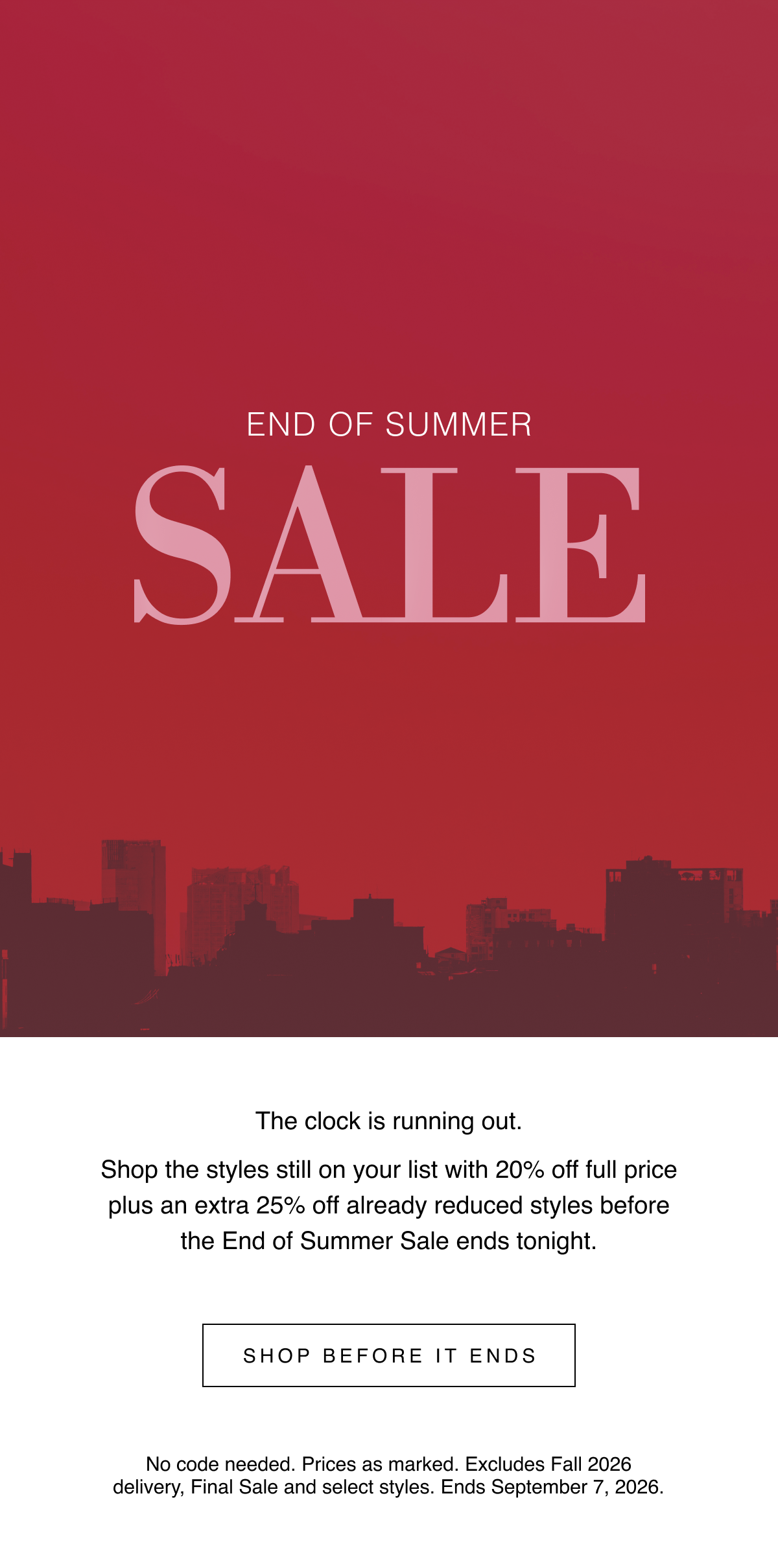 End of Summer Sale | The clock is running out. Shop the styles still on your list with 20% off full price plus an extra 25% off already reduced styles before the End of Summer Sale ends tonight. Shop Before It Ends | No code needed. Prices as marked. Excludes Fall 2026 delivery, Final Sale and select styles. Ends September 7, 2026.
