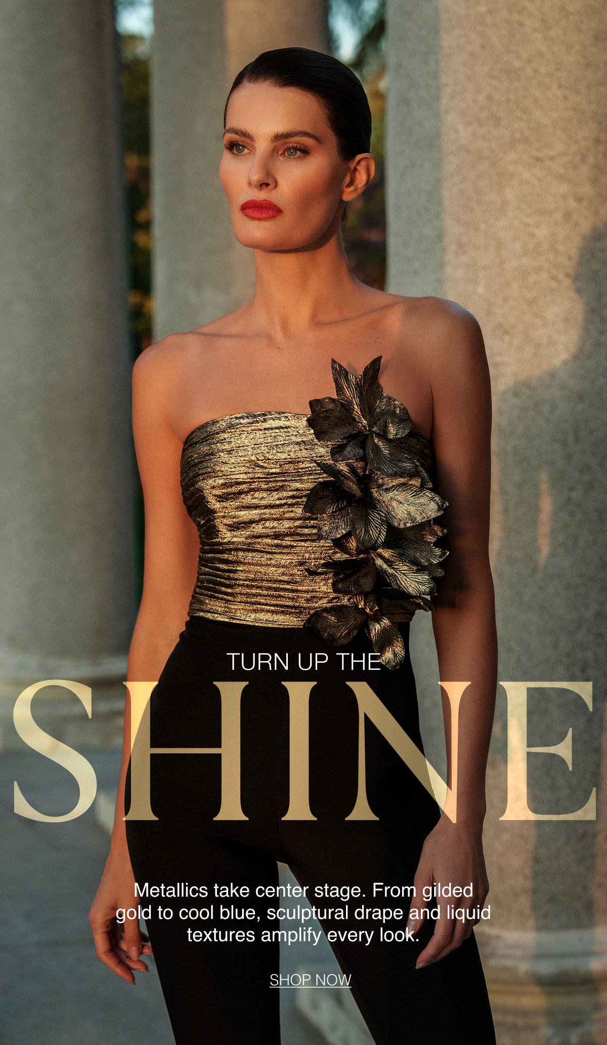 Turn up the Shine. Metallics take center stage. From gilded gold to cool blue, sculptural drape and liquid textures amplify every look. Shop Now