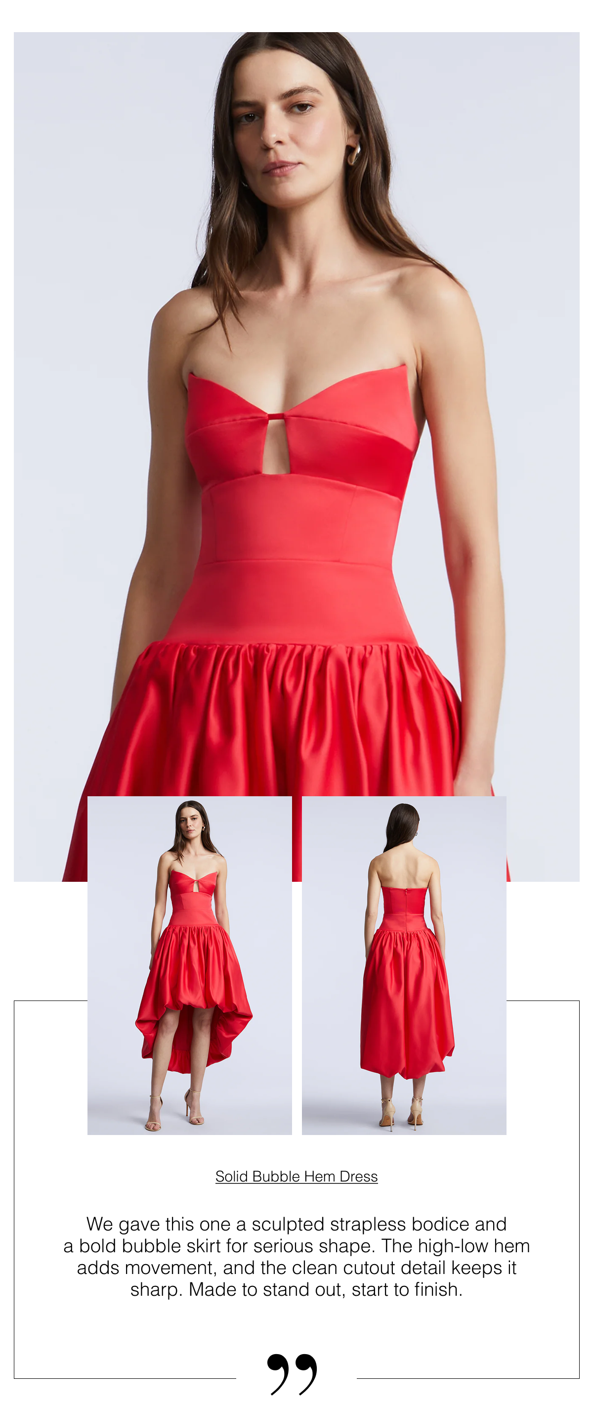 We gave this one a sculpted strapless bodice and a bold bubble skirt for serious shape. The high-low hem adds movement, and the clean cutout detail keeps it sharp. Made to stand out, start to finish. Shop the Solid Bubble Hem Dress