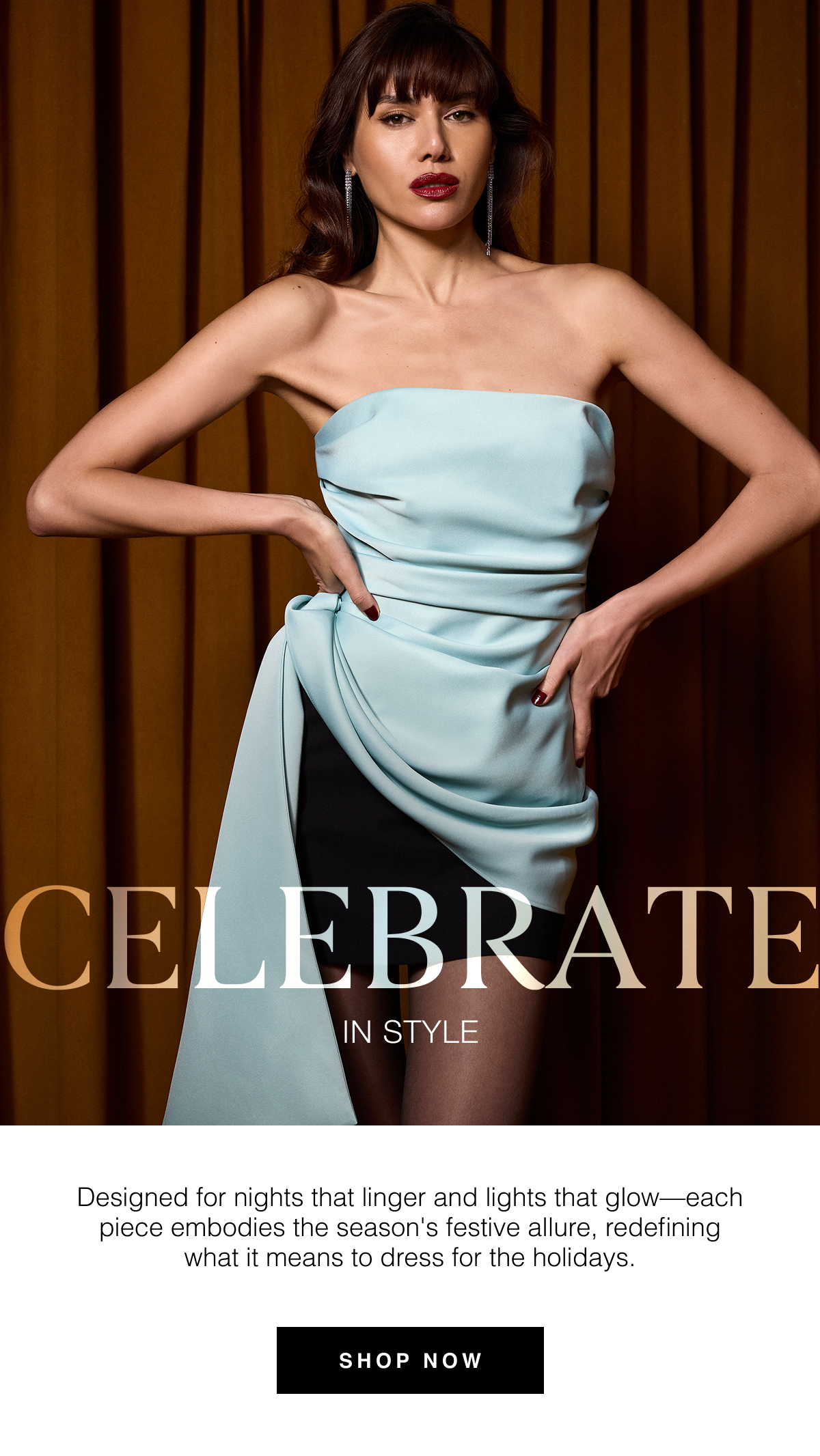 Celebrate in Style | Designed for nights that linger and lights that glow—each piece embodies the season's festive allure, redefining what it means to dress for the holidays. Shop Now