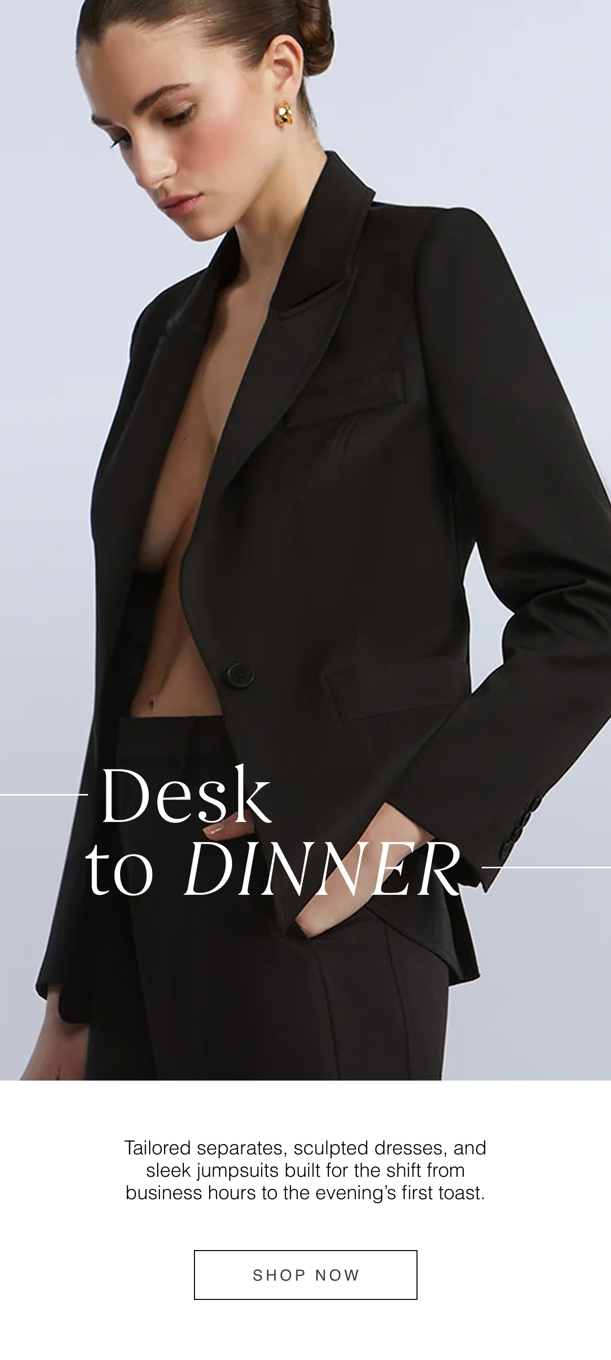 Desk to Dinner: Tailored separates, sculpted dresses, and sleek jumpsuits built for the shift from business hours to the evening's first toast. Rich tones and refined fabrics keep the transition seamless. Shop Now