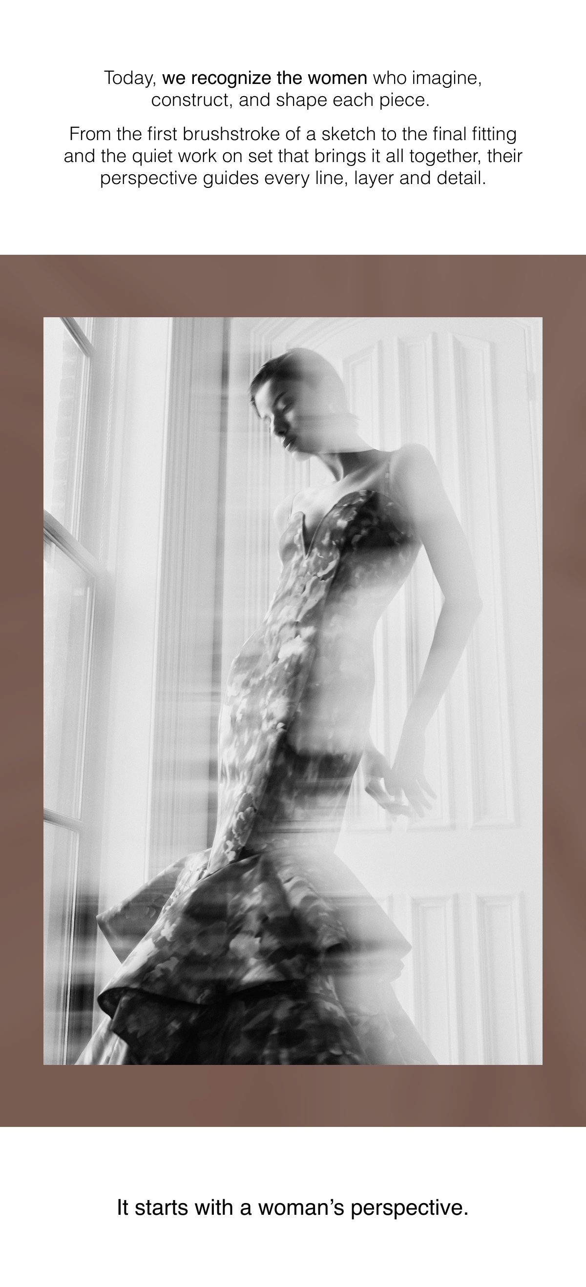 Today, we recognize the women who imagine, construct, and shape each piece.  From the first brushstroke of a sketch to the final fitting and the quiet work on set that brings it all together, their perspective guides every line, layer and detail.