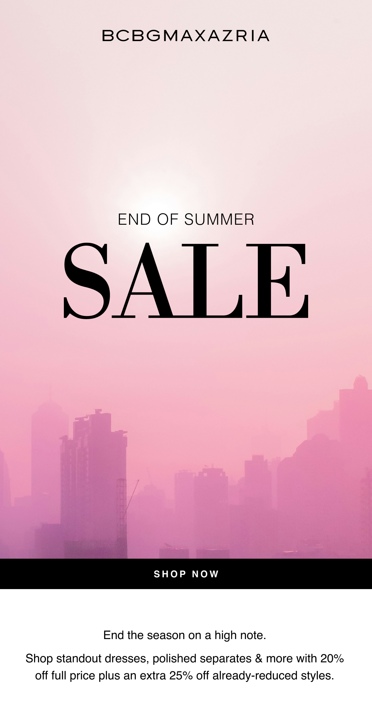 BCBGMAXAZRIA | End of Summer Sale | End the season on a high note. Shop standout dresses, polished separates & more with 20% off full price plus an extra 25% off already-reduced styles. Shop Now 