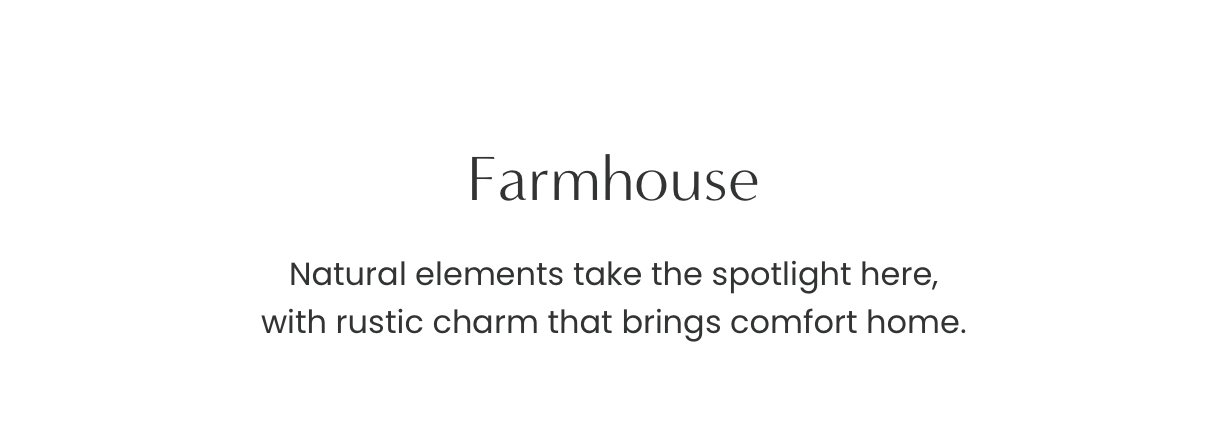 Farmhouse: Natural elements take the spotlight here, with rustic charm that brings comfort home.