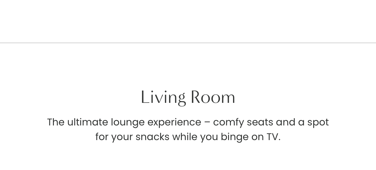 Living Room: The utimate lounge experience - comfy seats and a spot for your snacks while you binge on TV.