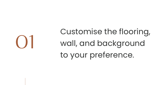 Customise the flooring, wall, and background to your preference.